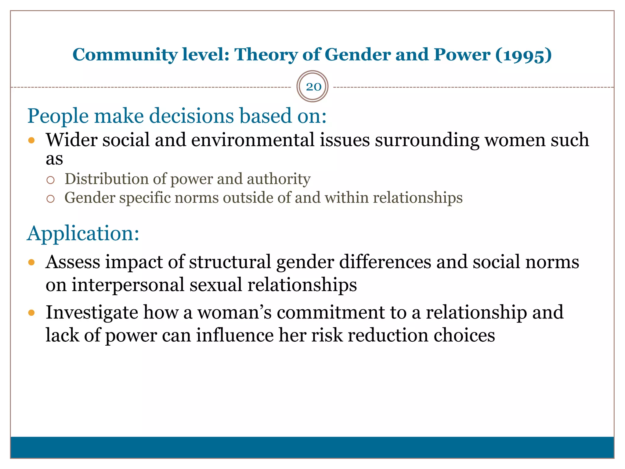 Community level: Theory of Gender and Power (1995)
                                         20

People make decisions based on:
 Wider social and environmental issues surrounding women such
  as
      Distribution of power and authority
      Gender specific norms outside of and within relationships

Application:
 Assess impact of structural gender differences and social norms
  on interpersonal sexual relationships
 Investigate how a woman’s commitment to a relationship and
  lack of power can influence her risk reduction choices
 