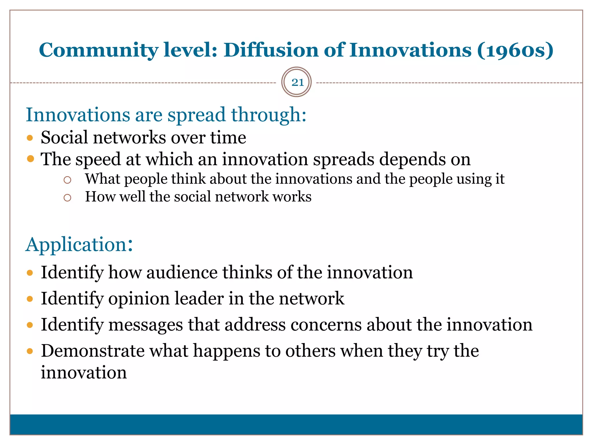 Community level: Diffusion of Innovations (1960s)
                                      21

Innovations are spread through:
 Social networks over time
 The speed at which an innovation spreads depends on
       What people think about the innovations and the people using it
       How well the social network works


Application:
 Identify how audience thinks of the innovation
 Identify opinion leader in the network
 Identify messages that address concerns about the innovation
 Demonstrate what happens to others when they try the
 innovation
 