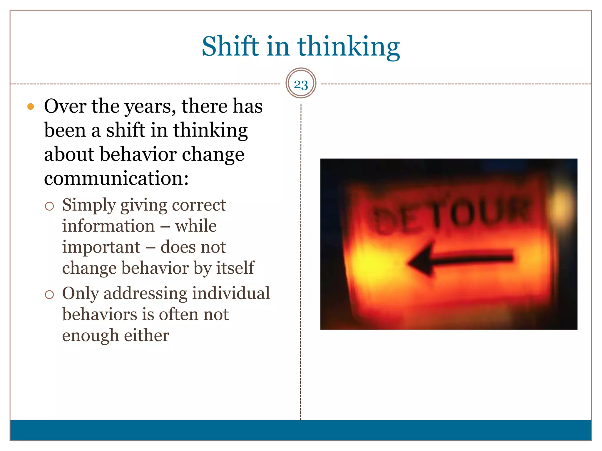 Shift in thinking
                                   23
 Over the years, there has
  been a shift in thinking
  about behavior change
  communication:
     Simply giving correct
      information – while
      important – does not
      change behavior by itself
     Only addressing individual
      behaviors is often not
      enough either
 