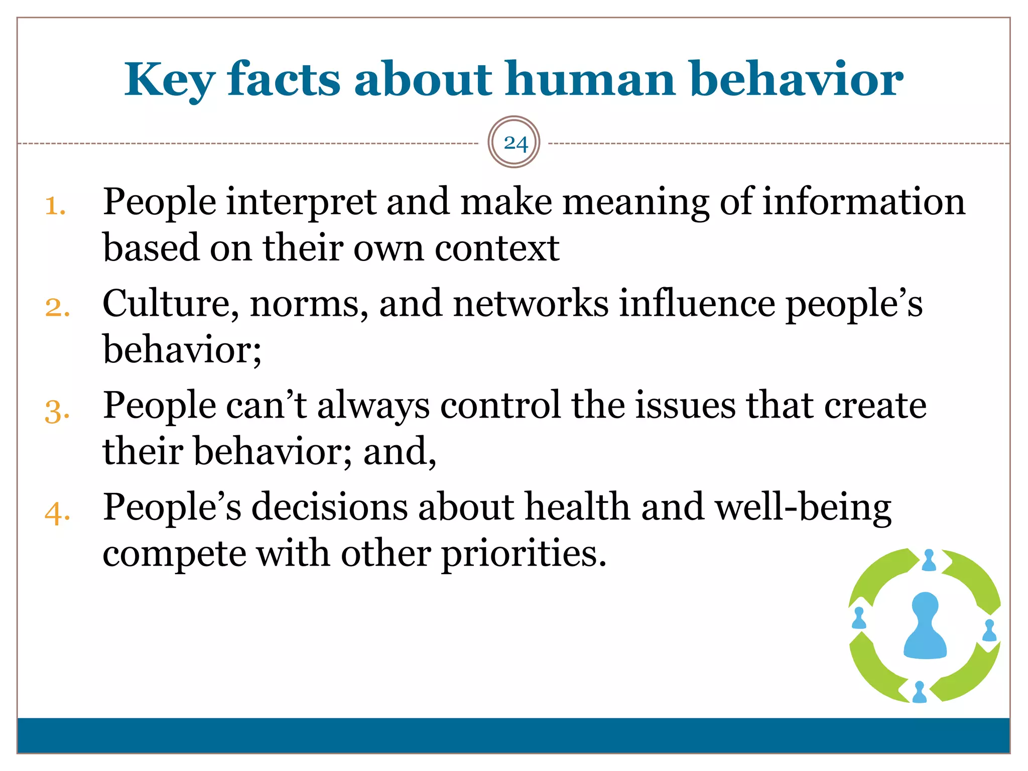 Key facts about human behavior
                          24

1. People interpret and make meaning of information
   based on their own context
2. Culture, norms, and networks influence people’s
   behavior;
3. People can’t always control the issues that create
   their behavior; and,
4. People’s decisions about health and well-being
   compete with other priorities.
 