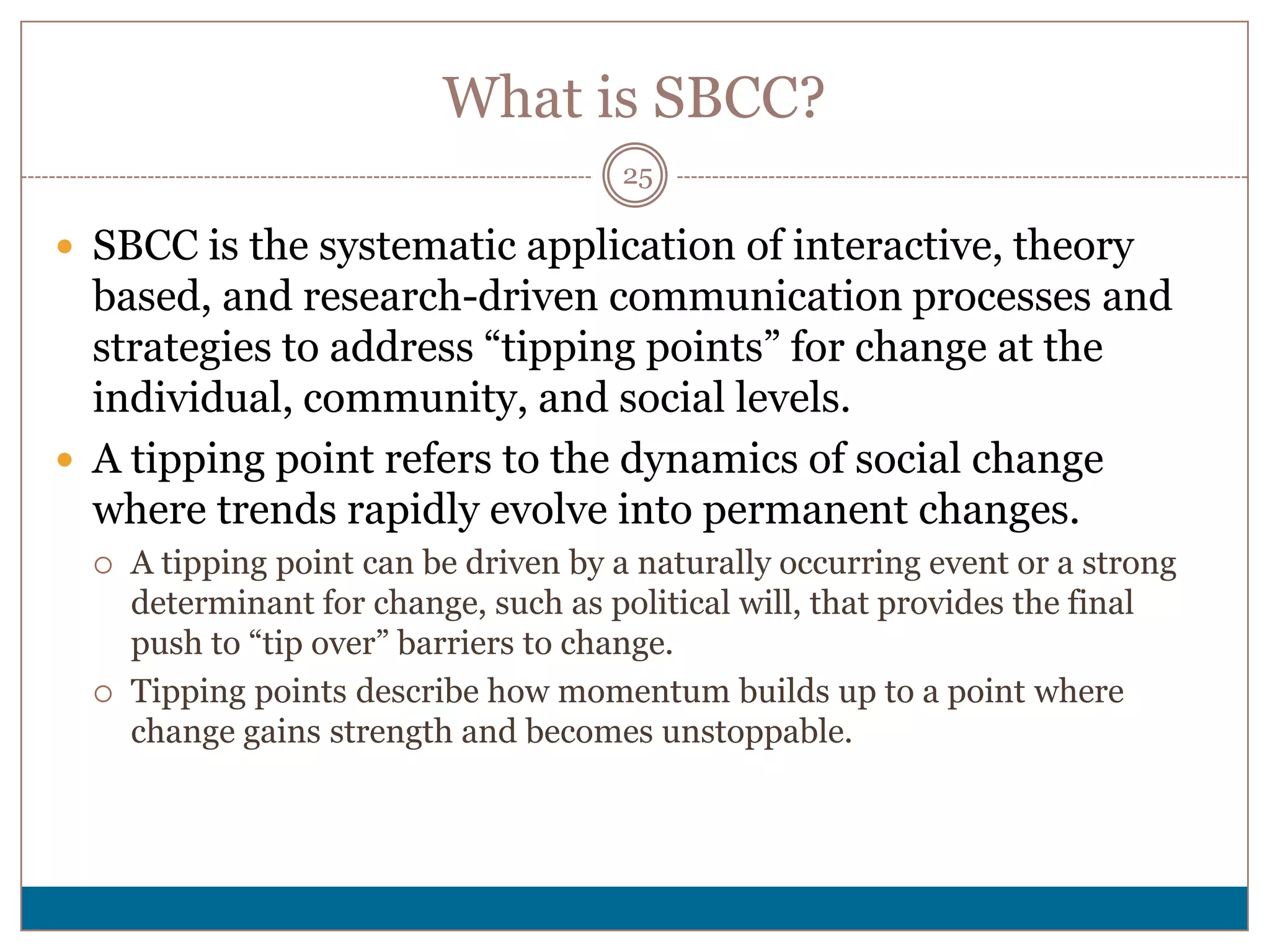 What is SBCC?
                                       25

 SBCC is the systematic application of interactive, theory
  based, and research-driven communication processes and
  strategies to address “tipping points” for change at the
  individual, community, and social levels.
 A tipping point refers to the dynamics of social change
  where trends rapidly evolve into permanent changes.
     A tipping point can be driven by a naturally occurring event or a strong
      determinant for change, such as political will, that provides the final
      push to “tip over” barriers to change.
     Tipping points describe how momentum builds up to a point where
      change gains strength and becomes unstoppable.
 