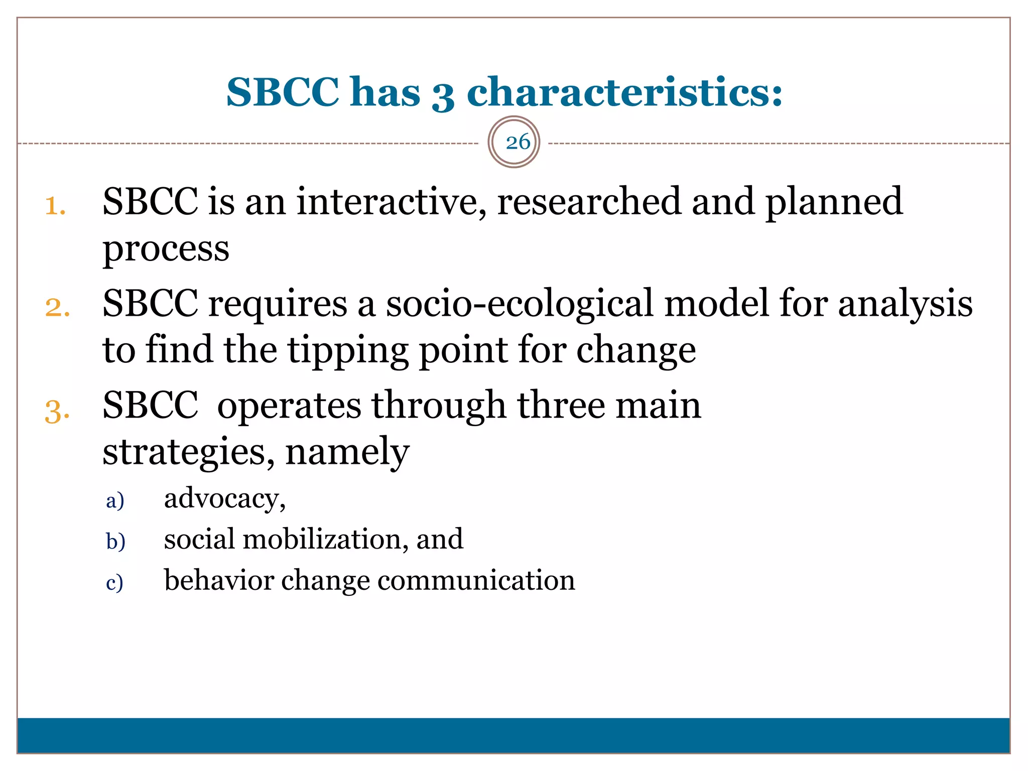 SBCC has 3 characteristics:
                                  26

1. SBCC is an interactive, researched and planned
   process
2. SBCC requires a socio-ecological model for analysis
   to find the tipping point for change
3. SBCC operates through three main
   strategies, namely
     a)   advocacy,
     b)   social mobilization, and
     c)   behavior change communication
 
