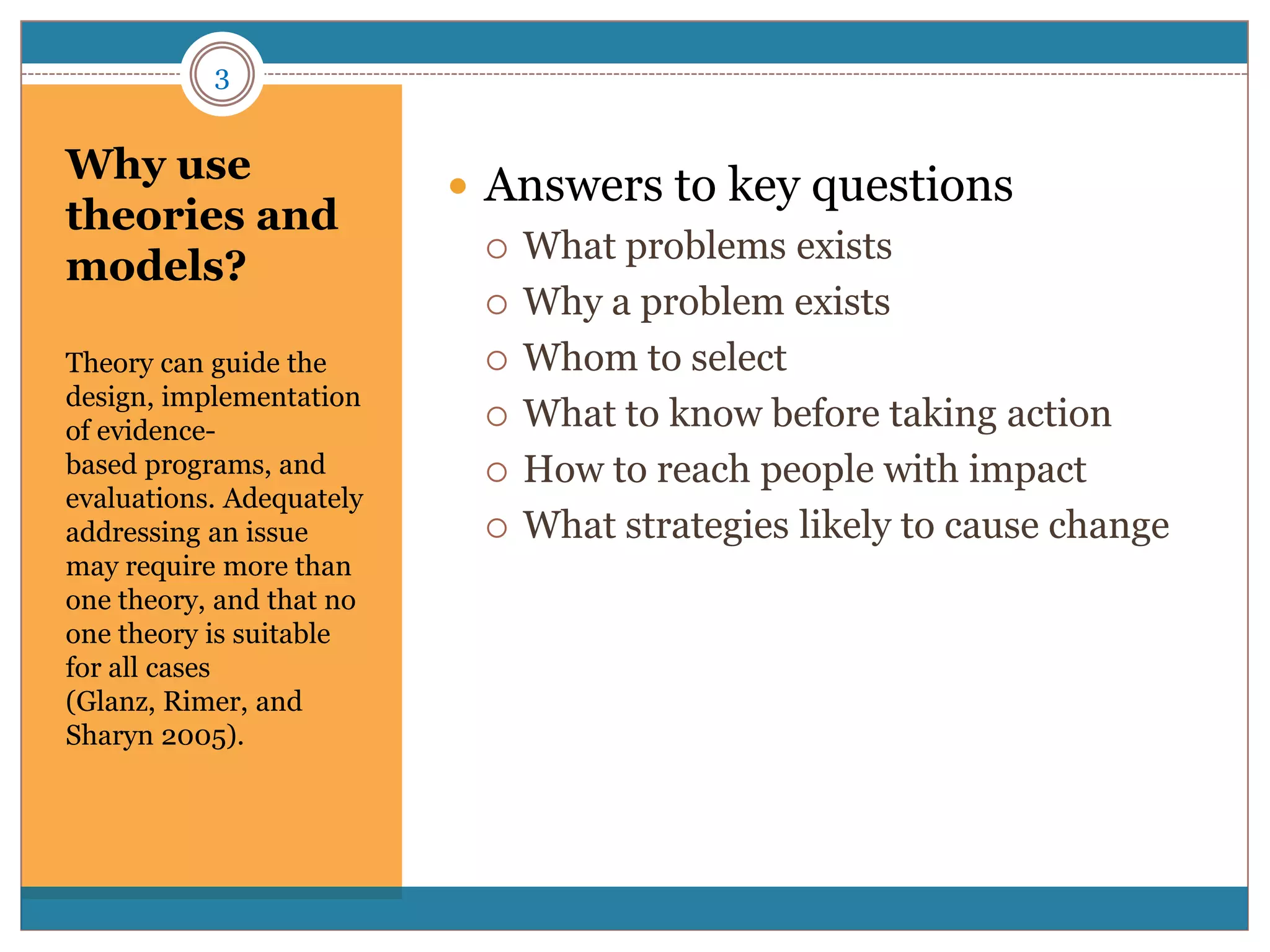 3


Why use
                           Answers to key questions
theories and
                             What problems exists
models?
                             Why a problem exists

Theory can guide the         Whom to select
design, implementation
                             What to know before taking action
of evidence-
based programs, and          How to reach people with impact
evaluations. Adequately
addressing an issue          What strategies likely to cause change
may require more than
one theory, and that no
one theory is suitable
for all cases
(Glanz, Rimer, and
Sharyn 2005).
 