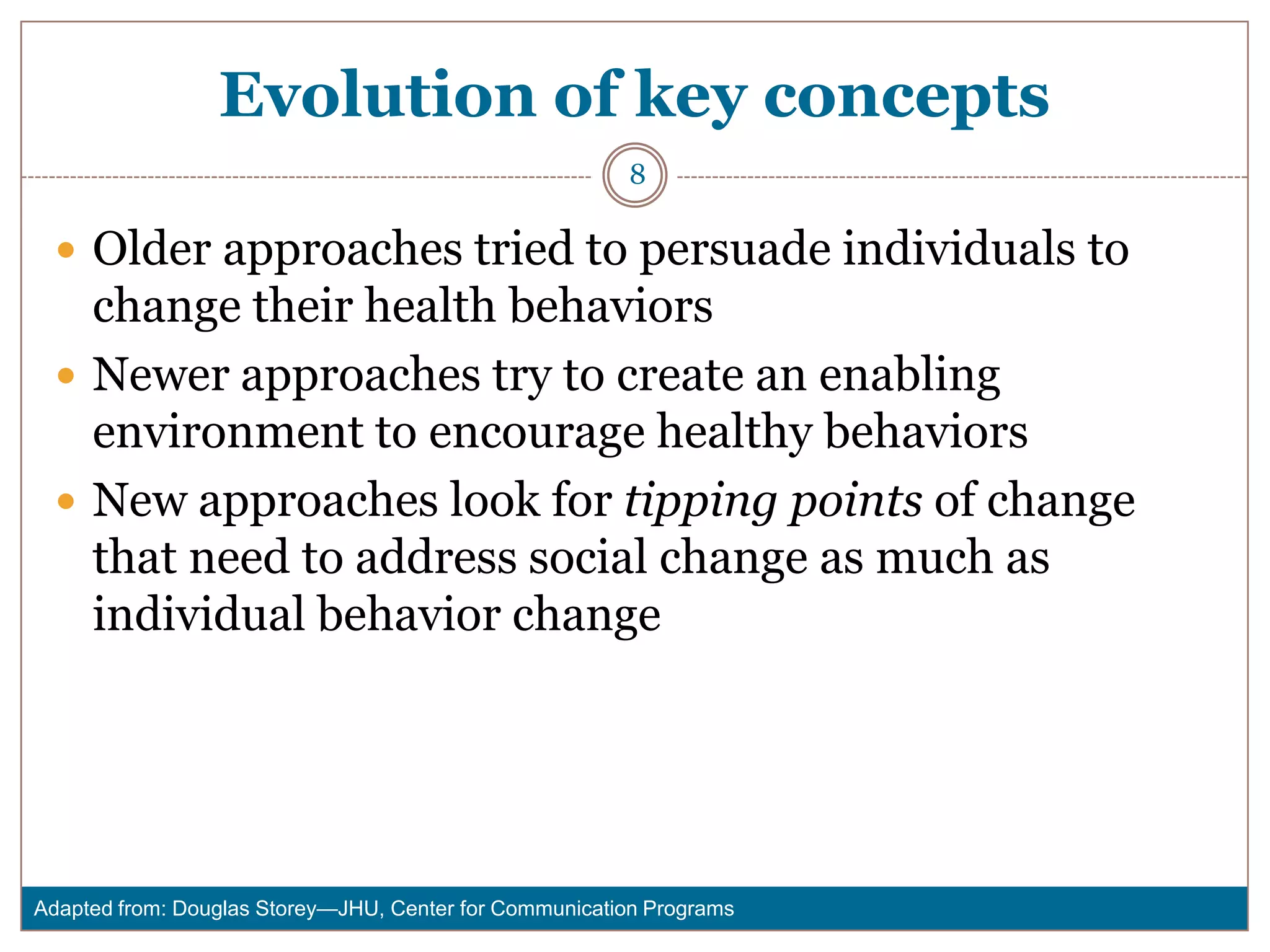Evolution of key concepts
                                                        8

  Older approaches tried to persuade individuals to
   change their health behaviors
  Newer approaches try to create an enabling
   environment to encourage healthy behaviors
  New approaches look for tipping points of change
   that need to address social change as much as
   individual behavior change




Adapted from: Douglas Storey—JHU, Center for Communication Programs
 