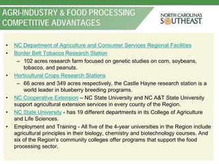 AGRI-INDUSTRY & FOOD PROCESSING
COMPETITIVE ADVANTAGES

•   NC Department of Agriculture and Consumer Services Regional Facilities
•   Border Belt Tobacco Research Station
     – 102 acres research farm focused on genetic studies on corn, soybeans,
        tobacco, and peanuts.
•   Horticultural Crops Research Stations
     – 66 acres and 349 acres respectively, the Castle Hayne research station is a
        world leader in blueberry breeding programs.
•   NC Cooperative Extension – NC State University and NC A&T State University
    support agricultural extension services in every county of the Region.
•   NC State University - has 19 different departments in its College of Agriculture
    and Life Sciences.
•   Employment and Training - All five of the 4-year universities in the Region include
    agricultural principles in their biology, chemistry and biotechnology courses. And
    six of the Region’s community colleges offer programs that support the food
    processing sector.
 