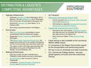 DISTRIBUTION & LOGISTICS
COMPETITIVE ADVANTAGES
•   Highway Infrastructure:                                   •   Air Transport:
     –   East/west interstate I-40 (from Wilmington, NC to    •   Wilmington International Airport (ILM)
         Barstow, CA) and interstate I-74 (from Wilmington,        –   Current providers are US Airways, Delta, American
         NC to Cincinnati, OH and west to Davenport, IA).              Airlines and Allegiant Air.
     –   North/south interstate I-95 (from Miami, FL to            –   ILM maintains a separate International Terminal for
         Portland, ME).                                                US Customs and Border Protection,
     –   98 trucking companies located in the Region.         •   Fayetteville International Airport (FAY)
•   Port Access:                                                   –   Serviced by two main airlines: USAirways Express,
     –   The Port of Wilmington has facilities to serve                with daily service to its Charlotte, NC hub and Delta
         containerized, bulk and break-bulk cargoes.                   with daily service to its Atlanta hub.
     –   Designated Foreign Trade Zone at the Port of              –   Direct service to Dallas, TX by American Eagle
         Wilmington.                                                   Airline.
     –   The Military Ocean Terminal at Sunny Point, the    •     Cargo service is also available at the Laurinburg-
         largest ammunition port in the western hemisphere,       Maxton (MEB) airport.
         and the Army's primary east coast deep-water port.
     –   The region is within 200 miles (approximately 322
                                                            •     41 companies in the Region that provide support
         Kilometers) to the ports of Morehead City, NC,           for the transportation and warehousing sector.
         Norfolk, VA and Charleston, SC.                    •     NC has no tax on wholesale and retail inventories.
•   Railroad Infrastructure:                                  •   N.C. Community College System - two-year
     –   CSX has a major rail yard in Hamlet and a                global logistics curriculum and free customized
         TRANSFLO bulk transfer terminal in Wilmington.           training.
     –   Norfolk Southern also connects to CSX at
         Fayetteville.
     –   3 shortlines – Carolina Southern, Aberdeen &
         Rockfish and Red Springs & Northern
 