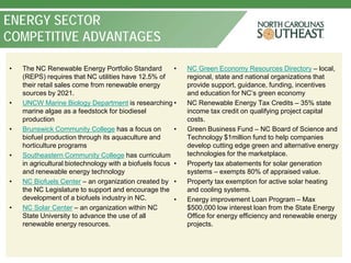 ENERGY SECTOR
COMPETITIVE ADVANTAGES

•   The NC Renewable Energy Portfolio Standard          •   NC Green Economy Resources Directory – local,
    (REPS) requires that NC utilities have 12.5% of         regional, state and national organizations that
    their retail sales come from renewable energy           provide support, guidance, funding, incentives
    sources by 2021.                                        and education for NC’s green economy
•   UNCW Marine Biology Department is researching •         NC Renewable Energy Tax Credits – 35% state
    marine algae as a feedstock for biodiesel               income tax credit on qualifying project capital
    production                                              costs.
•   Brunswick Community College has a focus on          •   Green Business Fund – NC Board of Science and
    biofuel production through its aquaculture and          Technology $1million fund to help companies
    horticulture programs                                   develop cutting edge green and alternative energy
•   Southeastern Community College has curriculum           technologies for the marketplace.
    in agricultural biotechnology with a biofuels focus •   Property tax abatements for solar generation
    and renewable energy technology                         systems – exempts 80% of appraised value.
•   NC Biofuels Center – an organization created by •       Property tax exemption for active solar heating
    the NC Legislature to support and encourage the         and cooling systems.
    development of a biofuels industry in NC.           •   Energy improvement Loan Program – Max
•   NC Solar Center – an organization within NC             $500,000 low interest loan from the State Energy
    State University to advance the use of all              Office for energy efficiency and renewable energy
    renewable energy resources.                             projects.
 