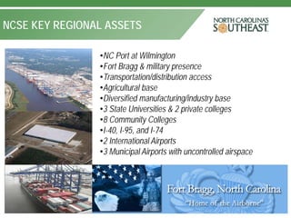 NCSE KEY REGIONAL ASSETS

                •NC Port at Wilmington
                •Fort Bragg & military presence
                •Transportation/distribution access
                •Agricultural base
                •Diversified manufacturing/industry base
                •3 State Universities & 2 private colleges
                •8 Community Colleges
                •I-40, I-95, and I-74
                •2 International Airports
                •3 Municipal Airports with uncontrolled airspace
 