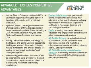 ADVANCED TEXTILES COMPETITIVE
ADVANTAGES
•   Natural Fibers: Cotton production in NC’s •       Textiles Off-Campus – program which
    Southeast Region is among the highest in          allows professionals to continue their
    the state, which ranks sixth in national          education in this rapidly changing industry,
    production.                                       regardless of their location. A graduate
•   Synthetic Fibers: The Region is home to a         certificate in Nonwoven Science and
    growing number of firms that specialize in        Technology is available.
    the production of synthetic fibers, including •   TexEd – leading provider of extension
    DAK Americas, Quantum Acrylics, Omni              education and engagement for textiles and
    Systems/Hygiene Systems, and Kordsa               allied businesses and services.
    USA.                                          •   NC Textile Connect – a website designed
•   Military / Protective Market: Fort Bragg, in      to connect NC textile companies with
    the Region, and Camp Lejeune, adjacent to         resources, product and marketing
    the Region, are two of the nation’s largest       information and events within the University
    military installations and provide access to      and NC State government.
    leading consumers of “protective” and             NC State University Nanotechnology
    “intelligent” textiles.                           Institute – a university research consortium
•   Medical / Hygiene Market: This market will        focusing on applied technologies such as
    be experiencing rapid growth over the next        nano-textile research.
    decade in this region more than others due
    to increasing retirement and military
    populations.
 