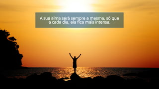 A sua alma será sempre a mesma, só que
a cada dia, ela fica mais intensa.
 