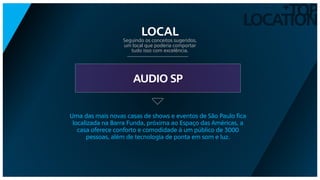 TOP
LOCATION
+
AUDIO SP
Seguindo os conceitos sugeridos,
um local que poderia comportar
tudo isso com excelência.
LOCAL
Uma das mais novas casas de shows e eventos de São Paulo fica
localizada na Barra Funda, próxima ao Espaço das Américas, a
casa oferece conforto e comodidade à um público de 3000
pessoas, além de tecnologia de ponta em som e luz.
 