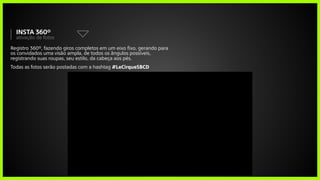 Registro 360º, fazendo giros completos em um eixo fixo, gerando para
os convidados uma visão ampla, de todos os ângulos possíveis,
registrando suas roupas, seu estilo, da cabeça aos pés.
Todas as fotos serão postadas com a hashtag #LeCirqueSBCD
ativação de fotos
insta 360º
 