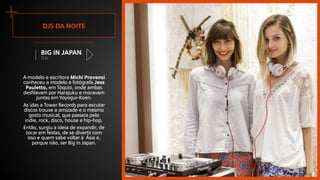DJs
Big in Japan
+ Djs da noite
A modelo e escritora Michi Provensi
conheceu a modelo e fotógrafa Jess
Pauletto, em Tóquio, onde ambas
desfilavam por Harajuku e moravam
juntas em Yoyogui-Koen.
As idas a Tower Records para escutar
discos trouxe a amizade e o mesmo
gosto musical, que passeia pelo
indie, rock, disco, house e hip-hop.
Então, surgiu a ideia de expandir, de
tocar em festas, de se divertir com
isso e quem sabe voltar à Ásia e,
porque não, ser Big in Japan.
 