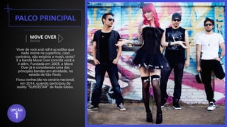 +palco principal
Banda
MOVE OVER
Viver de rock and roll é acreditar que
nada morre na superfície, caso
contrário, não existiria o mosh, certo?
E a banda Move Over convida você a
ir além. Fundada em 2003, a Move
Over já é considerada uma das
principais bandas em atividade, no
estado de São Paulo.
Ficou conhecida no cenário nacional,
em 2014, quando participou do
reality “SUPERSTAR” da Rede Globo.
OPÇÃO
1
 