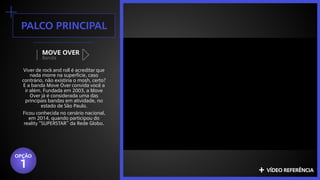 +palco principal
Banda
MOVE OVER
Viver de rock and roll é acreditar que
nada morre na superfície, caso
contrário, não existiria o mosh, certo?
E a banda Move Over convida você a
ir além. Fundada em 2003, a Move
Over já é considerada uma das
principais bandas em atividade, no
estado de São Paulo.
Ficou conhecida no cenário nacional,
em 2014, quando participou do
reality “SUPERSTAR” da Rede Globo.
+ vídeo referência
OPÇÃO
1
 