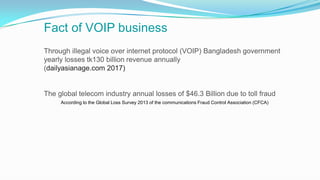 Fact of VOIP business
According to the Global Loss Survey 2013 of the communications Fraud Control Association (CFCA)
Through illegal voice over internet protocol (VOIP) Bangladesh government
yearly losses tk130 billion revenue annually
(dailyasianage.com 2017)
The global telecom industry annual losses of $46.3 Billion due to toll fraud
 