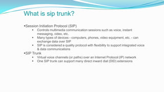 What is sip trunk?
Session Initiation Protocol (SIP)
 Controls multimedia communication sessions such as voice, instant
messaging, video, etc.
 Many types of devices - computers, phones, video equipment, etc. - can
exchange data over SIP
 SIP is considered a quality protocol with flexibility to support integrated voice
& data communications
SIP Trunk
 Virtual voice channels (or paths) over an Internet Protocol (IP) network
 One SIP trunk can support many direct inward dial (DID) extensions
 
