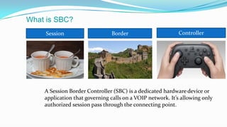 What is SBC?
Session Border Controller
A Session Border Controller (SBC) is a dedicated hardware device or
application that governing calls on a VOIP network. It’s allowing only
authorized session pass through the connecting point.
 