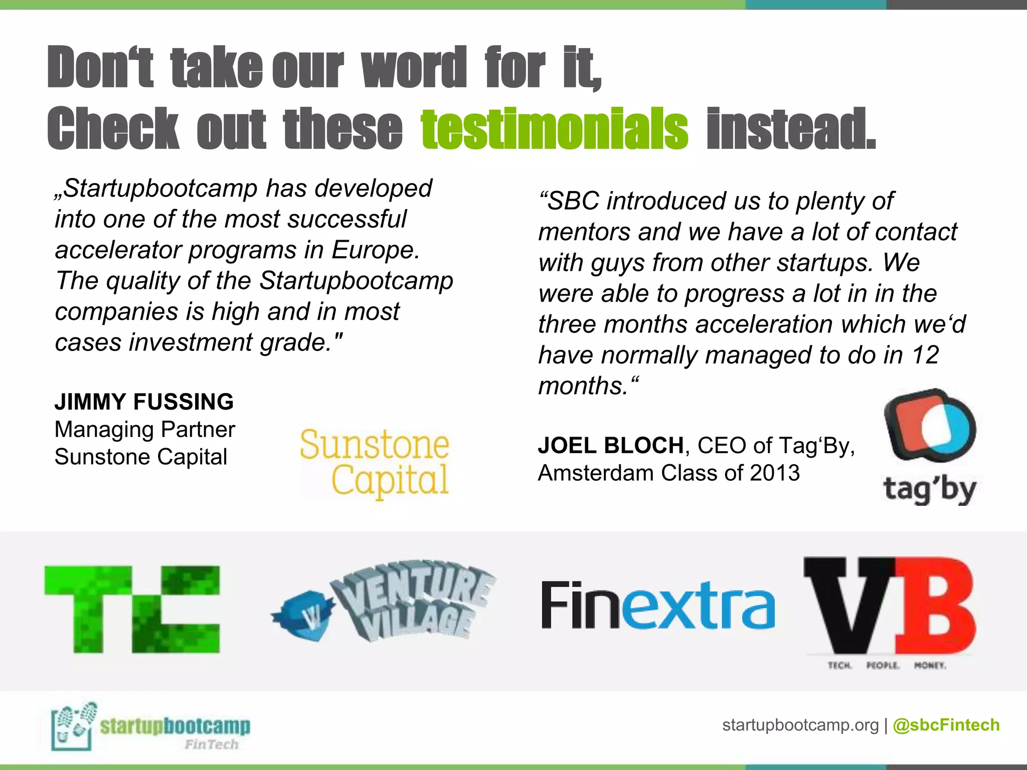 „Startupbootcamp has developed
into one of the most successful
accelerator programs in Europe.
The quality of the Startupbootcamp
companies is high and in most
cases investment grade."
JIMMY FUSSING
Managing Partner
Sunstone Capital
“SBC introduced us to plenty of
mentors and we have a lot of contact
with guys from other startups. We
were able to progress a lot in in the
three months acceleration which we‘d
have normally managed to do in 12
months.“
JOEL BLOCH, CEO of Tag‘By,
Amsterdam Class of 2013
Don‘t take our word for it,
Check out these testimonials instead.
startupbootcamp.org | @sbcFintech
 