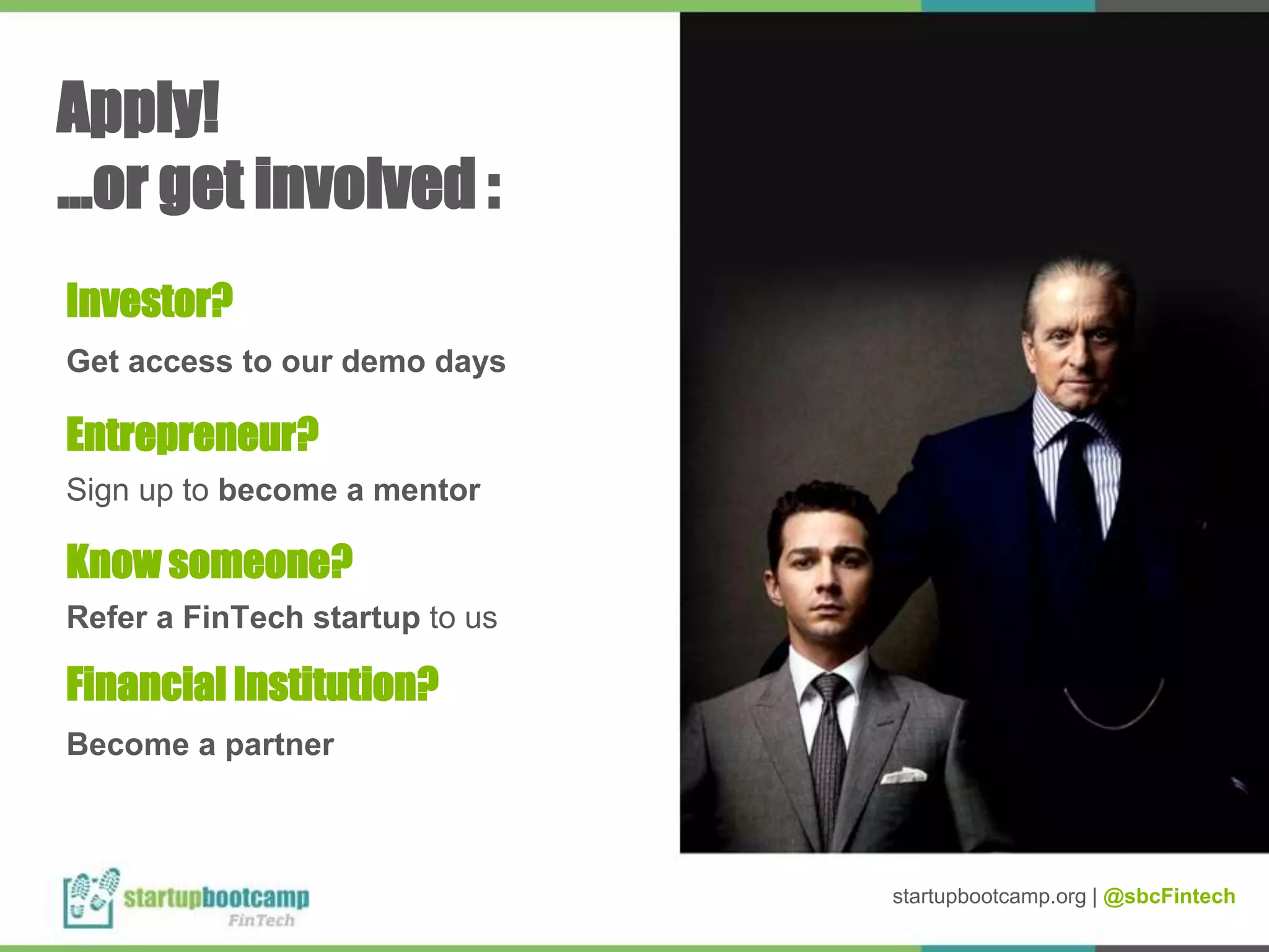 Apply!
...or get involved :
Get access to our demo days
Sign up to become a mentor
Refer a FinTech startup to us
Become a partner
Investor?
Entrepreneur?
Know someone?
Financial Institution?
startupbootcamp.org | @sbcFintech
 