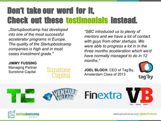 „Startupbootcamp has developed
into one of the most successful
accelerator programs in Europe.
The quality of the Startupbootcamp
companies is high and in most
cases investment grade."
JIMMY FUSSING
Managing Partner
Sunstone Capital
“SBC introduced us to plenty of
mentors and we have a lot of contact
with guys from other startups. We
were able to progress a lot in in the
three months acceleration which we‘d
have normally managed to do in 12
months.“
JOEL BLOCH, CEO of Tag‘By,
Amsterdam Class of 2013
Don‘t take our word for it,
Check out these testimonials instead.
startupbootcamp.org | @sbcFintech
 