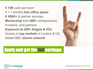 Apply and get the full package
€ 15K cash per team
3 + 1 months free office space
€ 450K+ in partner services
Mentorship from 400+ entrepreneurs,
investors, and partners
Exposure to 200+ Angels & VCs
Access to top markets in London & US
Global SBC alumni network
startupbootcamp.org | @sbcFintech
 