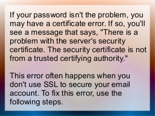 If your password isn't the problem, you
may have a certificate error. If so, you'll
see a message that says, "There is a
problem with the server's security
certificate. The security certificate is not
from a trusted certifying authority."
This error often happens when you
don't use SSL to secure your email
account. To fix this error, use the
following steps.
 