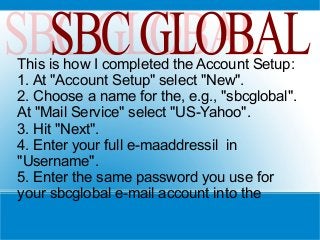 This is how I completed the Account Setup:
1. At "Account Setup" select "New".
2. Choose a name for the, e.g., "sbcglobal".
At "Mail Service" select "US-Yahoo".
3. Hit "Next".
4. Enter your full e-maaddressil in
"Username".
5. Enter the same password you use for
your sbcglobal e-mail account into the
 