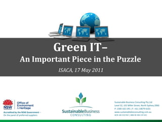Green IT– An Important Piece in the Puzzle ISACA, 17 May 2011 Sustainable Business Consulting Pty Ltd Level 32, 101 Miller Street, North Sydney 2060 P: 1300 102 195 | F: +61 2 8079 6101 www.sustainablebizconsulting.com.au  ACN 140 233 932 | ABN 46 506 219 241 Accredited by the NSW Government – On the panel of preferred suppliers 