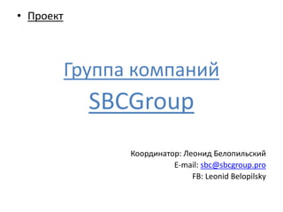 • Проект 
Группа компаний 
SBCGroup 
Координатор: Леонид Белопильский 
E-mail: sbc@sbcgroup.pro 
FB: Leonid Belopilsky 
 
