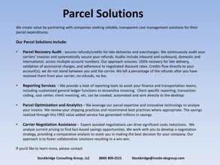 Parcel  Solutions  
We  create  value  by  partnering  with  companies  seeking  reliable,  transparent  cost  management  solutions  for  their  
parcel  expenditures.    
    
Our  Parcel  Solutions  include:  
    
     Parcel  Recovery  Audit  -­‐  secures  refunds/credits  for  late  deliveries  and  overcharges.  We  continuously  audit  your  

       international,  across  multiple  account  numbers.  Our  approach  ensures:  100%  recovery  for  late  delivery,  
       validation  of  accessorial  charges,  and  adherence  to  negotiated  discount  rates.  Credits  flow  directly  to  your  
       account(s);  we  do  not  stand  between  you  and  the  carrier.  We  bill  a  percentage  of  the  refunds  after  you  have  
       received  them  from  your  carrier;  no  refunds,  no  fee.  
    
       Reporting  Services    -­‐  We  provide  a  host  of  reporting  tools  to  assist  your  finance  and  transportation  teams,  
       including  customized  general  ledger  functions  to  streamline  invoicing.    Client  specific  reporting,  transaction  
       coding,  cost  center,  client  invoicing,  etc.  can  be  created,  automated  and  sent  directly  to  the  desktop.    
    
       Parcel  Optimization  and  Analytics  -­‐  We  leverage  our  parcel  expertise  and  innovative  technology  to  analyze  
       your  invoice.  We  review  your  shipping  practices  and  recommend  best  practices  where  appropriate.  The  savings  
       realized  through  this  FREE  value  added  service  has  generated  millions  in  savings.  
    
       Carrier  Negotiation  Assistance  -­‐    Expert  assisted  negotiations  can  drive  significant  costs  reductions.    We  
       analyze  current  pricing  to  find  fact-­‐based  savings  opportunities.  We  work  with  you  to  develop  a  negotiation  
       strategy,  providing  a  comparative  analysis  to  assist  you  in  making  the  best  decision  for  your  company.  Our  
       approach  is  to  foster  collaborative  solutions  resulting  in  a  win-­‐win.  
    
                                                            

                 Stockbridge  Consulting  Group,  LLC                      (800)  809-­‐2515                        Stockbridge@inside-­‐sbcgroup.com  
 