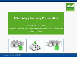ACAL Energy Company Presentation

                            Dr. Sukbae Cha, CEO
         Stanford Program on European Entrepreneurship & Innovation
                                April 13, 2009




Private and Confidential © 2009
 