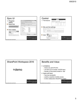 8/8/2010




      Sync UI                                          Control
             Progress                                         Permissions
             dialog




Some presentation slides courtesy of Microsoft   Some presentation slides courtesy of Microsoft




      SharePoint Workspace 2010                        Benefits and Value
                                                             Limitations
                                                                   Works only with SP 2010
                                          demo                     List items not to exceed ~30,000 items
                                                                   Number of Documents limited to ~500
                                                             Users will have:
                                                                   Fast (low bandwidth)
                                                                   anytime, anywhere (mobile) access
                                                                   to their collaborative SharePoint content


Some presentation slides courtesy of Microsoft   Some presentation slides courtesy of Microsoft




                                                                                                                     5
 