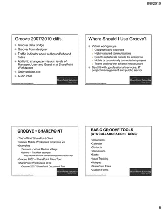 8/8/2010




      Groove 2007/2010 diffs.                                                               Where Should I Use Groove?
            Groove Data Bridge                                                                     Virtual workgroups
            Groove Form designer                                                                         Geographically dispersed
            Traffic indicator about outbound/inbound                                                     Highly secured communications
            bytes                                                                                        Need to collaborate outside the enterprise
            Ability to change permission levels of                                                       Mobile or occasionally connected employees
            Manager, User and Guest in a SharePoint                                                      Teams dealing with adverse infrastructure
            Workspace                                                                              Best fit with: professional services, IT
                                                                                                   project management and public sector
            Grooveclean.exe
            Audio chat

Some presentation slides courtesy of Microsoft                                        Some presentation slides courtesy of Microsoft




           GROOVE + SHAREPOINT                                                                   BASIC GROOVE TOOLS
                                                                                                 (OTS COLLABORATION) DEMO
           •The “offline” SharePoint Client
                                                                                                 •Documents
           •Groove Mobile Workspace in Groove v3
                                                                                                 •Calendar
           •Examples
                                                                                                 •Contacts
                   •Tsunami  – Virtual Medical Village
                                                                                                 •Discussions
                   •Katrina – TechNet example
                          •http://technet.microsoft.com/enus/magazine/cc160901.aspx              •Tasks
           •Groove 2007 – SharePoint Files Tool                                                  •Issue Tracking
           •SharePoint Workspace 2010                                                            •Notepad
                   •Groove             2007 SharePoint Document Tool                             •SharePoint Files
                                                                                                 •Custom Forms
Some presentation slides courtesy of Microsoft                                        Some presentation slides courtesy of Microsoft




                                                                                                                                                            8
 