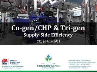 Co-gen/CHP & Tri-gen  Supply-Side Efficiency CTI, 20 June 2011 Sustainable Business Consulting Pty Ltd Level 32, 101 Miller Street, North Sydney 2060 P: 1300 102 195 | F: +61 2 8079 6101 www.sustainablebizconsulting.com.au  ACN 140 233 932 | ABN 46 506 219 241 Accredited by the NSW Government – On the panel of preferred suppliers 