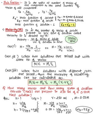 •
Malefactions: -
It is the ratio of number of moles
of
one component to the total number of
moles of all component .
XA =NA_
hath☐
1
"B
=n?n%-n,
RA= Mole fraction of solvent
§
ha -
- no -
of moles of solvent
KB : mole fraction of solute hrs = no
of moles of solute
mole fraction of solution = 1 RATKB =L
•
)
Molarity (M) It is the number of moles
of solute
present in per litre of solution called
molarity. It is denoted by 'M !
Molarity =
no -
of moles
of Solute
v01 .
of solution in like
Mef¥
case lil
M=wmB_☐✗,÷y or
M=%☐×Y÷↳
case lie ) when two solutions are mixed but with
same no .
of moles
MY =
Mdk
case ciiil when two solutions with different cone-
are mixed , then the
molarity of resulting
solution can be calculated as .
Milli -1 Milk =
My (4+11)
Q How
many moles and how many gram of sodium
chloride C NaCl ) are present in 250 MI
of a 0.50M
Nacl solution ?
AE n= ? WB =
? 4--250 MI ,
M -
-0.50M
n=
WI
,
{
M
:#☐
✗ '
÷÷,
h =
7-3158.5=011-5 0.50 =
wgg-s.tl;÷
Wrs =
-73g
 