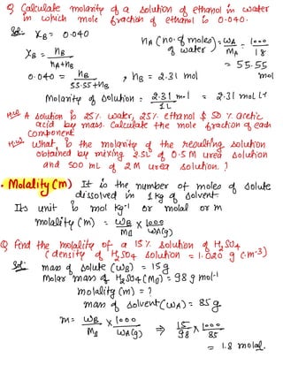 9 Calculate molarity of a solution of ethanol in water
in which mole fraction of ethanol is 0-040 .
Sdi KB = 0.040
nA ( no -
of moles wa
of water )=_ma :
'
÷
✗B =
MBNA
+ hrs =
55.55
0.040 = hB_ Mol
55.55 + hrs
9 NB = 2.31 MOI
molarity of solution =
¥4m
- I = 2.31 Moll-1
Hit A solution is 25% water, 25% ethanol $50 % acetic
acid by mass .
Calculate the mole fraction of each
component.
Hid what is the molarity of the resulting solution
obtained by mixing 2.5L of 0.5M Urea solution
and 500 mL
of 2M uoea solution . ?
•
Molality ( m) It is the number of moles
of solute
dissolved in
1kg of solvent.
Its unit is moi kg
"
or molal or m
molality ( m) =
wmB_☐✗%¥g)
Q And the molality of a 15% Solution of Hasan
C density of Hasoq solution = 1.020 g c. m
-
3)
Sofa mass
of solute ( WB) =
15g
Molar mass of 112504 ( Mg) =
98g Mot
'
molality (m ) =
?
Mass
of solvent( WA) =
85g
m=wm÷×"w%-g, ¥g✗'%É-
= 1.8 Mold.
 