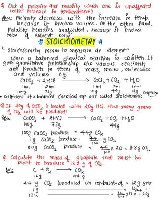 Q Out of molarity and
molality which one is unaffected
with increase in temperature ?
Aus Molarity decreases with the increase in temp.
because it involves volume . On the other hand .
Molality remains unaffected , because it involves
man of solvent only.
# STOICHIOMETRY #
"
stoichiometry means to measure an element
"
when a balanced chemical reaction is written .
It
gives quantitative relationship b/w various reactants
and products in terms of mass
,
moles ,
molecules
and volumes e.g
Caco
} -12 HCl 7 Call,
-1 CO2 + Hao
1m01 2m01 1 Mol 1m01 Im-1
100g 73g 111g 44g 188 Coefficient
* coefficient of a balanced chemical eqn are called stoichiometric -
Q If 20g of Caco
,
is treated with
20g HU .
How
many grams
of CO2 will be produced ?
Sots Caco
,
+ 2116 > call,
+ CO2 -1110
loog 73g 44g
100g Caco,
produce =
-44g CO2
1g Caco,
produce =
9% g coz
20g Caco
,
produce =
4,4-0×20=8-8g coz
9 Calculate the mass
of graphite that must be
burnt to produce 13.2g of CO2.
80¥ C +02 →
cog
12g 44g
-44g CO2 produced on combustion of =
12g goop
1g =
12144 "
"
13^2
=
1-4×13.2 =3.bg
 