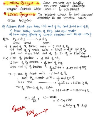 #
Limiting Reagent # some reactants are totally
consumed called limiting
seeagent . Reaction stops when it is consumed .
* Excess Reagent# The reactant which is not consumed
completely in the reaction called
excess reagent.
Q Assume that you have 139m01
of Nz and 3. 44m01.
of the
e) How many moles of NH
, can you make
it) How
many grams of which reactant will be left over
?
Aye Ms -13112 > 2MHz
1m01 3m01 2m01
it 1m01 of N,
reacts with = 3 Mol do Ha
" 39 Mol
of Ng reacts with = 3×139--4.17 mad of Ha
But we have 3.44 moi of Ha .
So this limiting
it)•) 3m01 Ha produce =
2 Mol of NH
,
Reagent .
1m01 of H2 produce =
f- Mol
of MHz
3.44 MOI of Ha Produce '
=
2-3×3.44 =
2.29 Mol of Mtf
•
) ] Mot tf react with =L Mol of N
,
I Mot Hz react with =
tgrnol of Nff
3. 44 MOI - =
tg ✗3.44 = 1.15 Molq Nz
no -
of Moles
of Nc left
= 1. zq -1.15=0.24 Mot
dona
h =
Im g
w = NXM
= 0.24×28
=
6.72g of Nc left
Thank
yoke
 