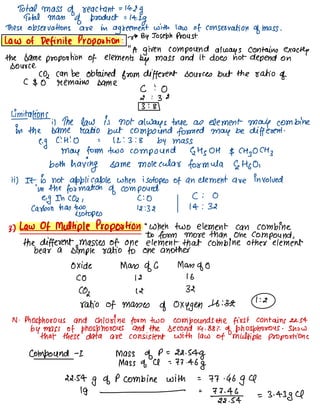Total mass of reactant =
14.2g
Total mass
of product =
14.2g
These observations are in agreement with law of conservation of mass .
Law of Definite Proportion :
v0 BY Joseph Proust
"
A given compound always contains exactly
the same proportion of elements
by mass and it does not depend on
source.
CO2 can be obtained from different sources but the ratio of
C $0 remains same
c :O
2 : 32
3 : 8
Limitations
;) The law is not always true as element may combine
in the same Matto but compound formed may be different .
e.
g
C : H :O = 12 :3 :S by mass
may form two compound ↳ Hs OH $ CH
]
OCH }
both having same molecular formula ↳ Hoo,
ii) It is not applicable when isotopes of an element are involved
in the formation of compound.
eg In CO2 ,
c :O C : 0
carbon has two 12:32 14 : 32
isotopes
3.) Law Of Multiple Proportion "
When two element can combine
to form more than one compound ,
the different masses of one element that combine other element
bear a simple ratio to one another
oxide Mass of G Mass of 0
CO 12 16
(02 12 32
ratio of masses of oxygen -16 :32-
1 :&
N -
Phosphorous and chlorine form two compounds the first contains 22.54
by mass of phosphorous and the second 14.88%
of phosphorous .
Show
that these data are consistent with law of multiple proportions
compound -
I mass of D=
22.54g
Mass of A =
77.46g
22.54g of P combine with =
77.46g a
19 - =
72-2%-4 =
3.4384
 