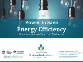 For small and medium sized businesses
Power to Save
Energy Efficiency
SBC is a preferred provider for the
NSW and Federal Governments
Sustainable Business Consulting Pty Ltd
Level 32, 101 Miller Street, North Sydney 2060
P: 1300 102 195 | F: +61 2 8079 6101
www.sustainablebizconsulting.com.au
ACN 140 233 932 | ABN 46 506 219 241
 