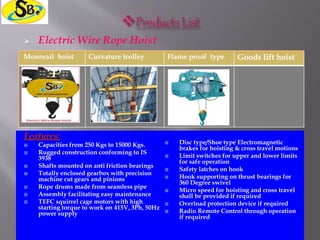  Electric Wire Rope Hoist
Monorail hoist Curvature trolley Flame proof type Goods lift hoist
Features:
 Capacities from 250 Kgs to 15000 Kgs.
 Rugged construction conforming to IS
3938
 Shafts mounted on anti friction bearings
 Totally enclosed gearbox with precision
machine cut gears and pinions
 Rope drums made from seamless pipe
 Assembly facilitating easy maintenance
 TEFC squirrel cage motors with high
starting torque to work on 415V, 3Ph, 50Hz
power supply
 Disc type/Shoe type Electromagnetic
brakes for hoisting & cross travel motions
 Limit switches for upper and lower limits
for safe operation
 Safety latches on hook
 Hook supporting on thrust bearings for
360 Degree swivel
 Micro speed for hoisting and cross travel
shall be provided if required
 Overload protection device if required
 Radio Remote Control through operation
if required
 