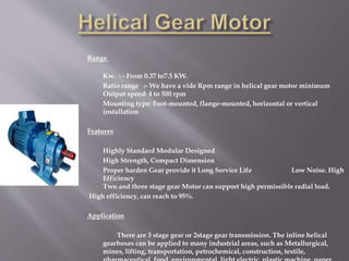 Range
Kw. : - From 0.37 to7.5 KW.
Ratio range :- We have a vide Rpm range in helical gear motor minimum
Output speed: 4 to 500 rpm
Mounting type: Foot-mounted, flange-mounted, horizontal or vertical
installation
Features
Highly Standard Modular Designed
High Strength, Compact Dimension
Proper harden Gear provide it Long Service Life Low Noise. High
Efficiency
Two and three stage gear Motor can support high permissible radial load.
High efficiency, can reach to 95%.
Application
There are 3 stage gear or 2stage gear transmission. The inline helical
gearboxes can be applied to many industrial areas, such as Metallurgical,
mines, lifting, transportation, petrochemical, construction, textile,
 