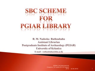 SBC Scheme for PGIAR Library R. M. Nadeeka  Rathnabahu                                                           Assistant LibrarianPostgraduate Institute of Archaeology (PGIAR)                    University of Kelaniya E-mail - rathnabahu@kln.ac.lk 8/30/2010 1 SOSAA-3rd International Congress, Sri Lanka.20-20 August 2010 