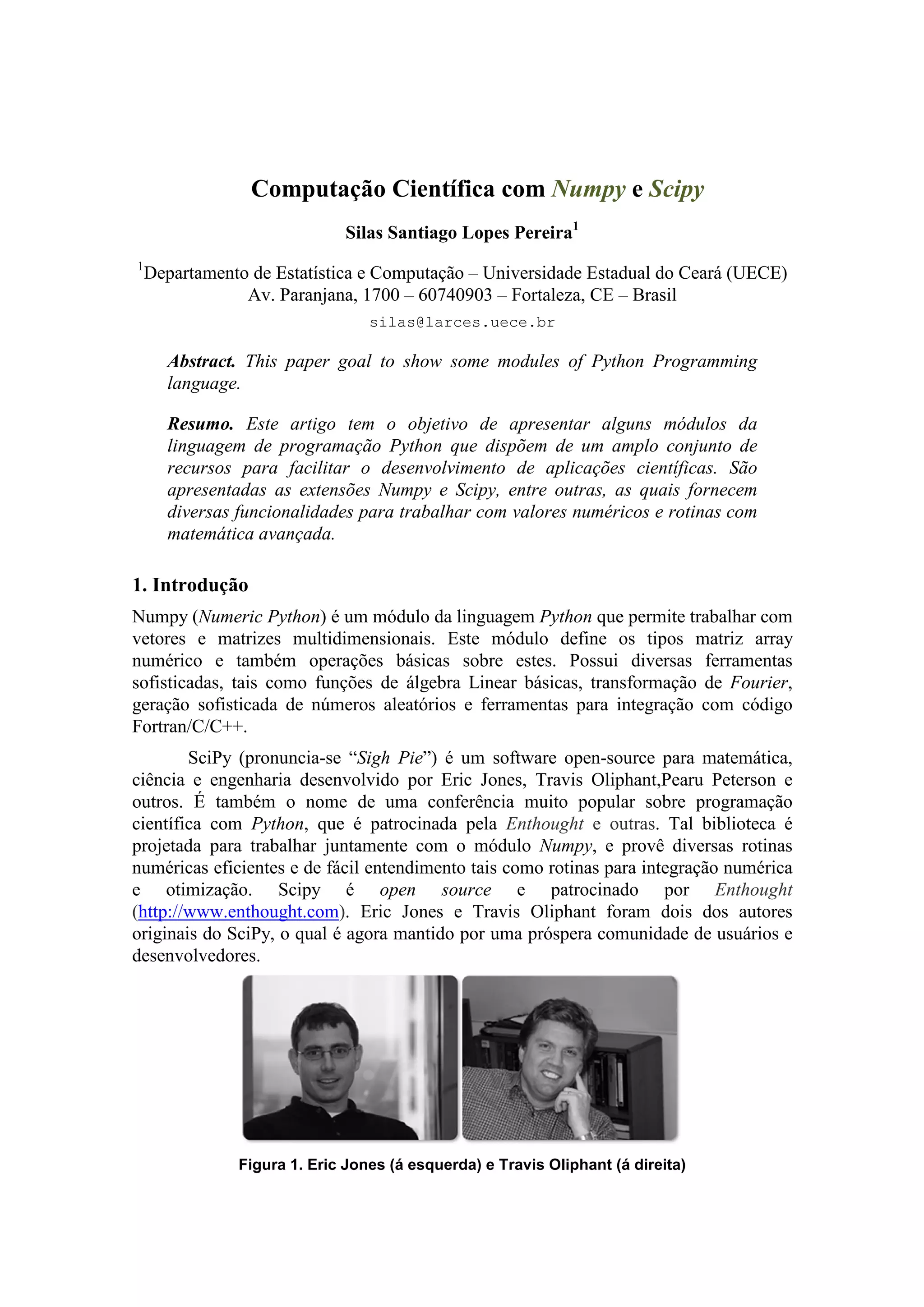 Computação Científica com Numpy e Scipy
                              Silas Santiago Lopes Pereira1
1
    Departamento de Estatística e Computação – Universidade Estadual do Ceará (UECE)
                Av. Paranjana, 1700 – 60740903 – Fortaleza, CE – Brasil
                                 silas@larces.uece.br

      Abstract. This paper goal to show some modules of Python Programming
      language.

      Resumo. Este artigo tem o objetivo de apresentar alguns módulos da
      linguagem de programação Python que dispõem de um amplo conjunto de
      recursos para facilitar o desenvolvimento de aplicações científicas. São
      apresentadas as extensões Numpy e Scipy, entre outras, as quais fornecem
      diversas funcionalidades para trabalhar com valores numéricos e rotinas com
      matemática avançada.

1. Introdução
Numpy (Numeric Python) é um módulo da linguagem Python que permite trabalhar com
vetores e matrizes multidimensionais. Este módulo define os tipos matriz array
numérico e também operações básicas sobre estes. Possui diversas ferramentas
sofisticadas, tais como funções de álgebra Linear básicas, transformação de Fourier,
geração sofisticada de números aleatórios e ferramentas para integração com código
Fortran/C/C++.
        SciPy (pronuncia-se “Sigh Pie”) é um software open-source para matemática,
ciência e engenharia desenvolvido por Eric Jones, Travis Oliphant,Pearu Peterson e
outros. É também o nome de uma conferência muito popular sobre programação
científica com Python, que é patrocinada pela Enthought e outras. Tal biblioteca é
projetada para trabalhar juntamente com o módulo Numpy, e provê diversas rotinas
numéricas eficientes e de fácil entendimento tais como rotinas para integração numérica
e otimização. Scipy é open source e patrocinado por Enthought
(http://www.enthought.com). Eric Jones e Travis Oliphant foram dois dos autores
originais do SciPy, o qual é agora mantido por uma próspera comunidade de usuários e
desenvolvedores.




               Figura 1. Eric Jones (á esquerda) e Travis Oliphant (á direita)
 