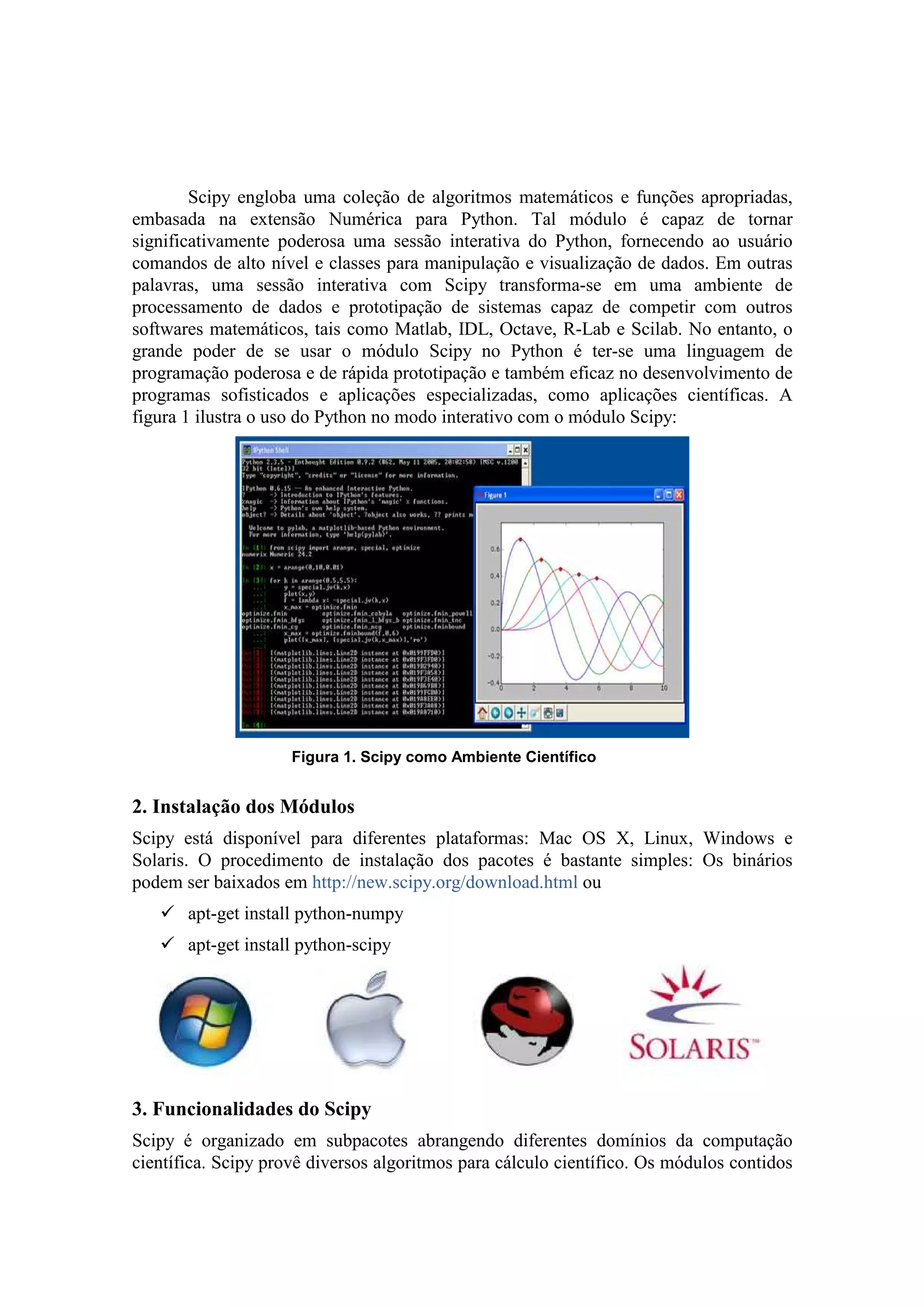 Scipy engloba uma coleção de algoritmos matemáticos e funções apropriadas,
embasada na extensão Numérica para Python. Tal módulo é capaz de tornar
significativamente poderosa uma sessão interativa do Python, fornecendo ao usuário
comandos de alto nível e classes para manipulação e visualização de dados. Em outras
palavras, uma sessão interativa com Scipy transforma-se em uma ambiente de
processamento de dados e prototipação de sistemas capaz de competir com outros
softwares matemáticos, tais como Matlab, IDL, Octave, R-Lab e Scilab. No entanto, o
grande poder de se usar o módulo Scipy no Python é ter-se uma linguagem de
programação poderosa e de rápida prototipação e também eficaz no desenvolvimento de
programas sofisticados e aplicações especializadas, como aplicações científicas. A
figura 1 ilustra o uso do Python no modo interativo com o módulo Scipy:




                     Figura 1. Scipy como Ambiente Científico


2. Instalação dos Módulos
Scipy está disponível para diferentes plataformas: Mac OS X, Linux, Windows e
Solaris. O procedimento de instalação dos pacotes é bastante simples: Os binários
podem ser baixados em http://new.scipy.org/download.html ou
       apt-get install python-numpy
       apt-get install python-scipy




3. Funcionalidades do Scipy
Scipy é organizado em subpacotes abrangendo diferentes domínios da computação
científica. Scipy provê diversos algoritmos para cálculo científico. Os módulos contidos
 