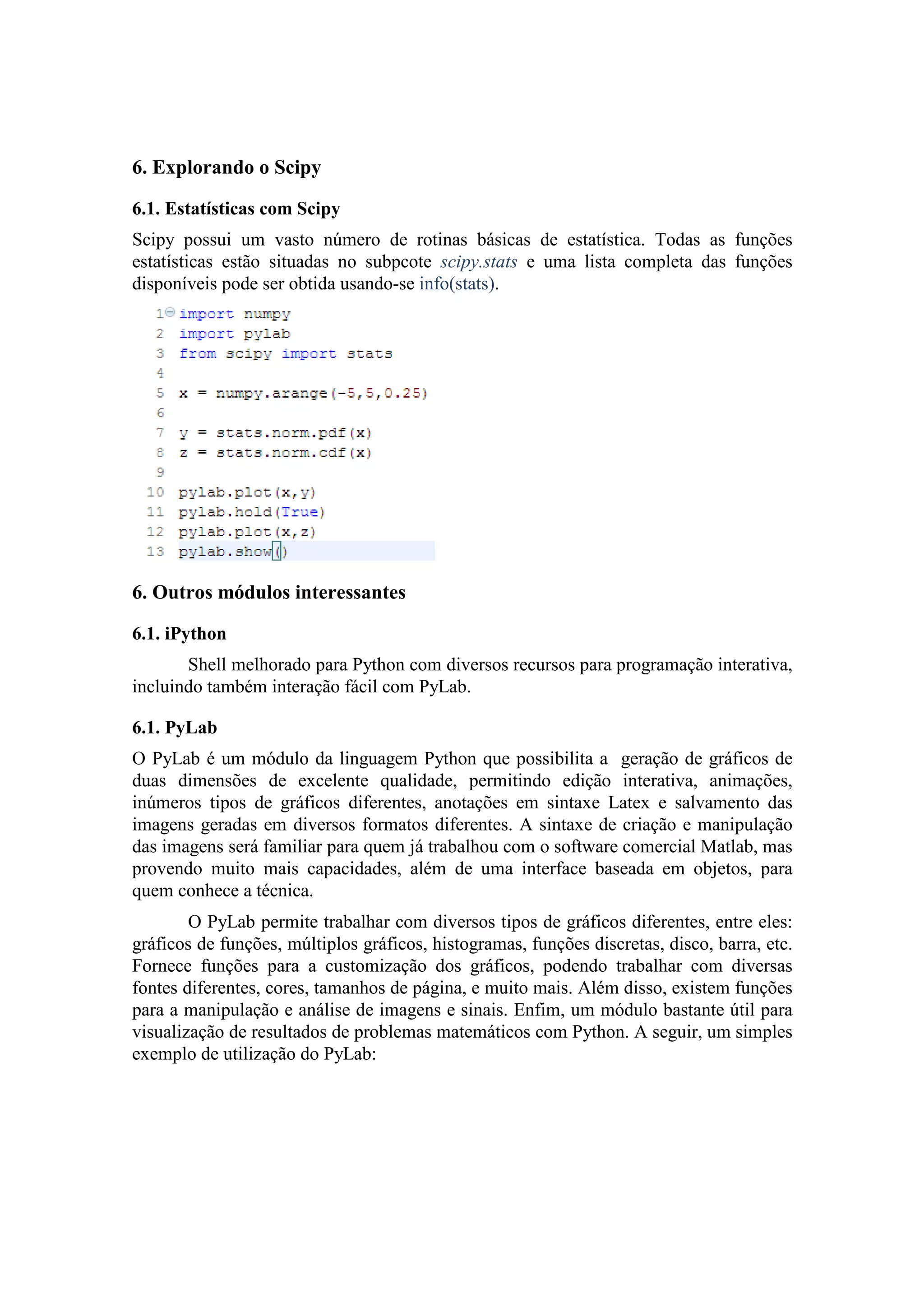6. Explorando o Scipy

6.1. Estatísticas com Scipy
Scipy possui um vasto número de rotinas básicas de estatística. Todas as funções
estatísticas estão situadas no subpcote scipy.stats e uma lista completa das funções
disponíveis pode ser obtida usando-se info(stats).




6. Outros módulos interessantes

6.1. iPython
       Shell melhorado para Python com diversos recursos para programação interativa,
incluindo também interação fácil com PyLab.

6.1. PyLab
O PyLab é um módulo da linguagem Python que possibilita a geração de gráficos de
duas dimensões de excelente qualidade, permitindo edição interativa, animações,
inúmeros tipos de gráficos diferentes, anotações em sintaxe Latex e salvamento das
imagens geradas em diversos formatos diferentes. A sintaxe de criação e manipulação
das imagens será familiar para quem já trabalhou com o software comercial Matlab, mas
provendo muito mais capacidades, além de uma interface baseada em objetos, para
quem conhece a técnica.
        O PyLab permite trabalhar com diversos tipos de gráficos diferentes, entre eles:
gráficos de funções, múltiplos gráficos, histogramas, funções discretas, disco, barra, etc.
Fornece funções para a customização dos gráficos, podendo trabalhar com diversas
fontes diferentes, cores, tamanhos de página, e muito mais. Além disso, existem funções
para a manipulação e análise de imagens e sinais. Enfim, um módulo bastante útil para
visualização de resultados de problemas matemáticos com Python. A seguir, um simples
exemplo de utilização do PyLab:
 