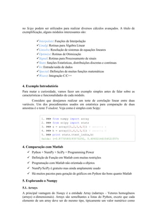 no Scipy podem ser utilizados para realizar diversos cálculos avançados. A título de
exemplificação, alguns módulos interessantes são:

              Interpolate: Funções de Interpolação
              Linalg: Rotinas para Álgebra Linear
              Linsolve Resolução de sistemas de equações lineares
              Optimize: Rotinas de Otimização
              Signal: Rotinas para Processamento de sinais
              Stats: funções Estatísticas, distribuições discretas e contínuas
              Io: Entrada/saída de dados
              Special: Definições de muitas funções matemáticas
              Weave: Integração C/C++


4. Exemplo Introdutório
Para matar a curiosidade, vamos fazer um exemplo simples antes de falar sobre as
características e funcionalidades de cada módulo.
       Considere que desejamos realizar um teste de correlação linear entre duas
variáveis. Um dos procedimentos usados em estatística para comparação de duas
amostras é o teste T-student. Veja como é simples com Scipy:


               1. >>> from numpy import array
               2. >>> from scipy import stats
               3. >>> a = array([1,2,3,4,5]) # amostra a
               4. >>> b = array([1,6,5,3,5]) # amostra b
               5. >>> print stats.ttest_ind(a,b)
               Saída: (-0.8770580193070292, 0.40602146154521057)


4. Comparação com Matlab
       Python + NumPy + SciPy = Programming Power
       Definição de Função em Matlab com muitas restrições
       Programação com Matlab não orientada a objetos
       NumPy/SciPy é gratuito mas ainda amplamente usado
       Há muitos pacotes para geração de gráficos em Python tão bons quanto Matlab

5. Explorando o Numpy

5.1. Arrays
A principal vantagem do Numpy é a entidade Array (ndarrays – Vetores homogêneos
(arrays) n-dimensionais). Arrays são semelhantes a listas do Python, exceto que cada
elemento de um array deve ser do mesmo tipo, tipicamente um valor numérico como
 