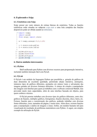 6. Explorando o Scipy

6.1. Estatísticas com Scipy
Scipy possui um vasto número de rotinas básicas de estatística. Todas as funções
estatísticas estão situadas no subpcote scipy.stats e uma lista completa das funções
disponíveis pode ser obtida usando-se info(stats).




6. Outros módulos interessantes

6.1. iPython
       Shell melhorado para Python com diversos recursos para programação interativa,
incluindo também interação fácil com PyLab.

6.1. PyLab
O PyLab é um módulo da linguagem Python que possibilita a geração de gráficos de
duas dimensões de excelente qualidade, permitindo edição interativa, animações,
inúmeros tipos de gráficos diferentes, anotações em sintaxe Latex e salvamento das
imagens geradas em diversos formatos diferentes. A sintaxe de criação e manipulação
das imagens será familiar para quem já trabalhou com o software comercial Matlab, mas
provendo muito mais capacidades, além de uma interface baseada em objetos, para
quem conhece a técnica.
        O PyLab permite trabalhar com diversos tipos de gráficos diferentes, entre eles:
gráficos de funções, múltiplos gráficos, histogramas, funções discretas, disco, barra, etc.
Fornece funções para a customização dos gráficos, podendo trabalhar com diversas
fontes diferentes, cores, tamanhos de página, e muito mais. Além disso, existem funções
para a manipulação e análise de imagens e sinais. Enfim, um módulo bastante útil para
visualização de resultados de problemas matemáticos com Python. A seguir, um simples
exemplo de utilização do PyLab:
 