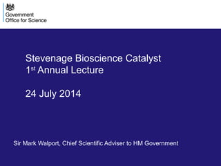 Stevenage Bioscience Catalyst
1st
Annual Lecture
24 July 2014
Sir Mark Walport, Chief Scientific Adviser to HM Government
 